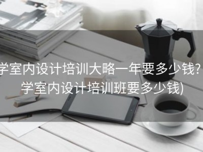 学室内设计培训大略一年要多少钱? (学室内设计培训班要多少钱)