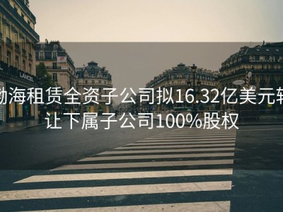 渤海租赁全资子公司拟16.32亿美元转让下属子公司100%股权