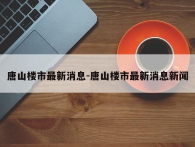 唐山楼市最新消息-唐山楼市最新消息新闻