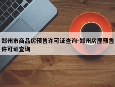 郑州市商品房预售许可证查询-郑州房屋预售许可证查询