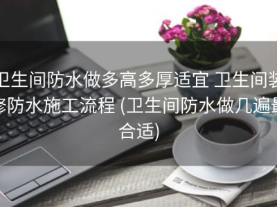 卫生间防水做多高多厚适宜 卫生间装修防水施工流程 (卫生间防水做几遍最合适)