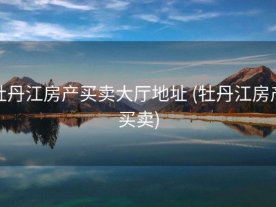 牡丹江房产买卖大厅地址 (牡丹江房产买卖)