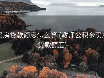 买房贷款额度怎么算 (教师公积金买房贷款额度)