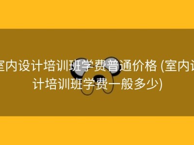 室内设计培训班学费普通价格 (室内设计培训班学费一般多少)