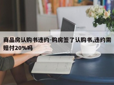 商品房认购书违约-购房签了认购书,违约需赔付20%吗