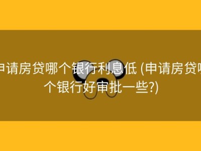申请房贷哪个银行利息低 (申请房贷哪个银行好审批一些?)
