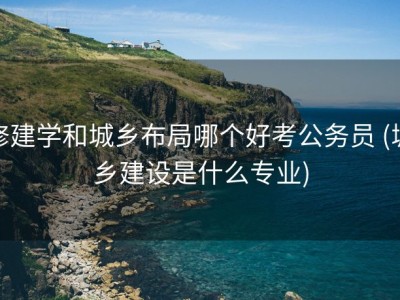 修建学和城乡布局哪个好考公务员 (城乡建设是什么专业)