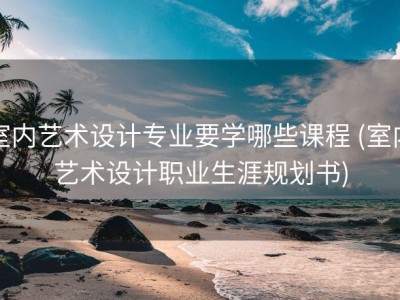 室内艺术设计专业要学哪些课程 (室内艺术设计职业生涯规划书)