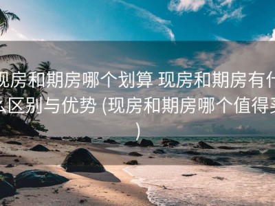 现房和期房哪个划算 现房和期房有什么区别与优势 (现房和期房哪个值得买)
