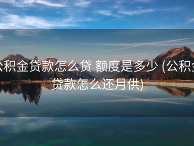 公积金贷款怎么贷 额度是多少 (公积金贷款怎么还月供)