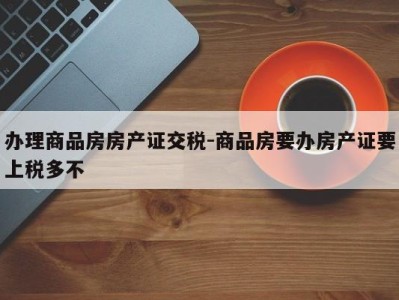 办理商品房房产证交税-商品房要办房产证要上税多不