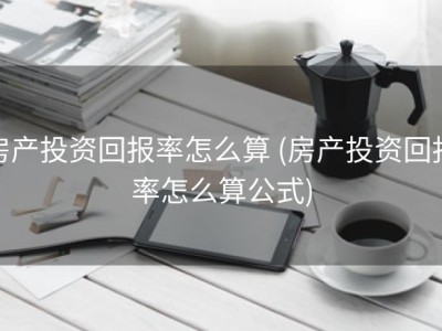房产投资回报率怎么算 (房产投资回报率怎么算公式)