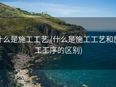 什么是施工工艺 (什么是施工工艺和施工工序的区别)