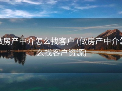 做房产中介怎么找客户 (做房产中介怎么找客户资源)