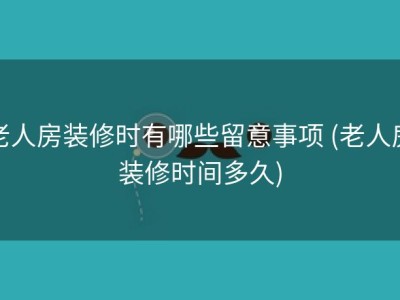 老人房装修时有哪些留意事项 (老人房装修时间多久)