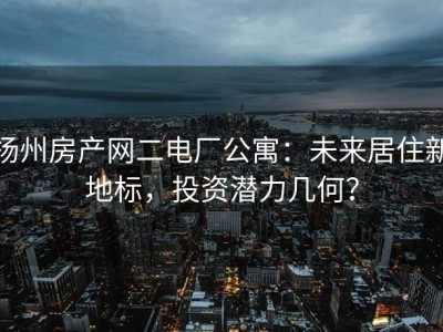 扬州房产网二电厂公寓：未来居住新地标，投资潜力几何？