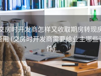 交房时开发商怎样又收取期房转现房费用 (交房时开发商需要给业主哪些证件)