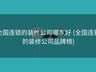 全国连锁的装修公司哪家好 (全国连锁的装修公司品牌榜)