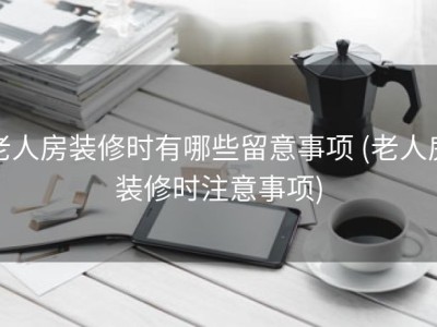 老人房装修时有哪些留意事项 (老人房装修时注意事项)