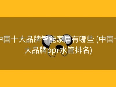 中国十大品牌智能家居有哪些 (中国十大品牌ppr水管排名)