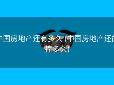中国房地产还有多久 (中国房地产还能撑多久)