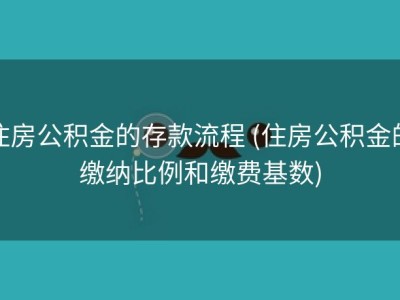 住房公积金的存款流程 (住房公积金的缴纳比例和缴费基数)