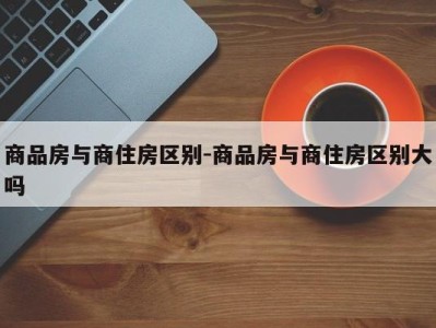 商品房与商住房区别-商品房与商住房区别大吗