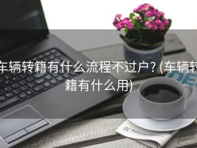 车辆转籍有什么流程不过户? (车辆转籍有什么用)