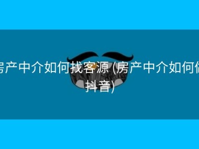 房产中介如何找客源 (房产中介如何做抖音)
