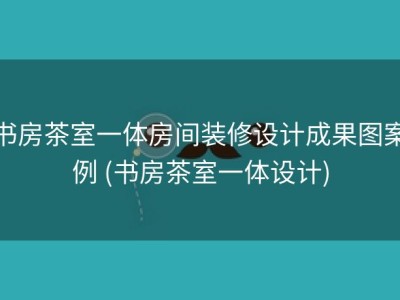 书房茶室一体房间装修设计成果图案例 (书房茶室一体设计)