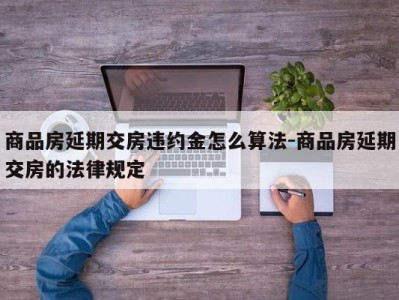 商品房延期交房违约金怎么算法-商品房延期交房的法律规定