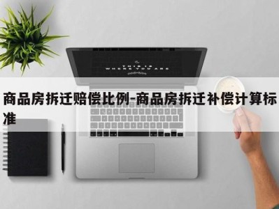 商品房拆迁赔偿比例-商品房拆迁补偿计算标准