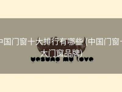 中国门窗十大排行有哪些 (中国门窗十大门窗品牌)