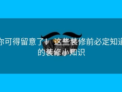 你可得留意了！ 这些装修前必定知道的装修小知识