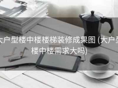 大户型楼中楼楼梯装修成果图 (大户型楼中楼需求大吗)