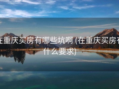 在重庆买房有哪些坑啊 (在重庆买房有什么要求)