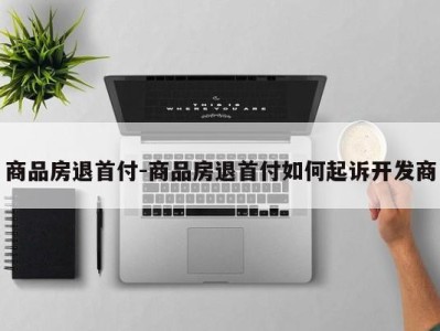 商品房退首付-商品房退首付如何起诉开发商