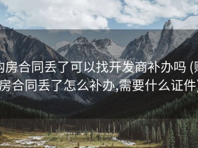 购房合同丢了可以找开发商补办吗 (购房合同丢了怎么补办,需要什么证件)