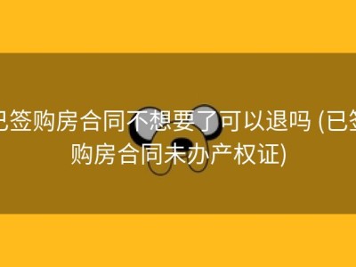 已签购房合同不想要了可以退吗 (已签购房合同未办产权证)