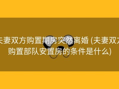 夫妻双方购置期房突然离婚 (夫妻双方购置部队安置房的条件是什么)
