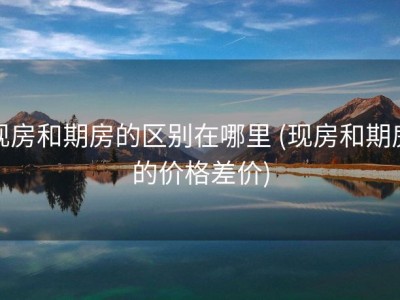 现房和期房的区别在哪里 (现房和期房的价格差价)