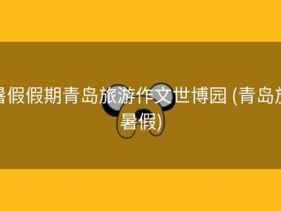 暑假假期青岛旅游作文世博园 (青岛放暑假)