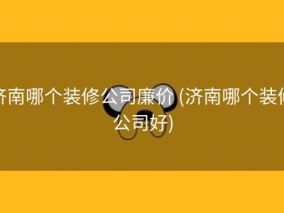 济南哪个装修公司廉价 (济南哪个装修公司好)