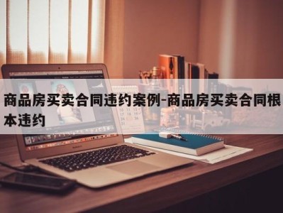 商品房买卖合同违约案例-商品房买卖合同根本违约