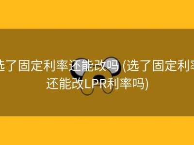选了固定利率还能改吗 (选了固定利率还能改LPR利率吗)