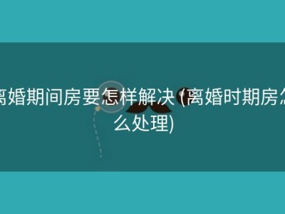 离婚期间房要怎样解决 (离婚时期房怎么处理)
