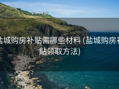 盐城购房补贴需哪些材料 (盐城购房补贴领取方法)