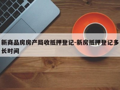 新商品房房产局收抵押登记-新房抵押登记多长时间