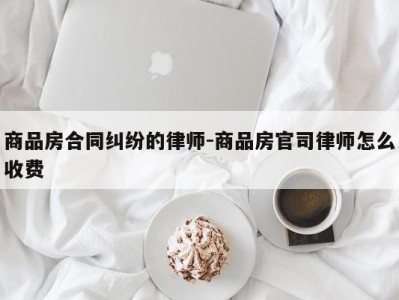 商品房合同纠纷的律师-商品房官司律师怎么收费