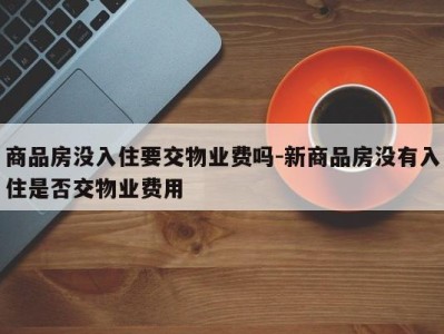 商品房没入住要交物业费吗-新商品房没有入住是否交物业费用